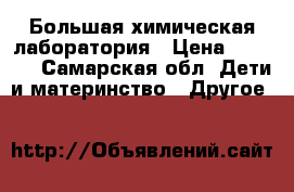 Большая химическая лаборатория › Цена ­ 1 000 - Самарская обл. Дети и материнство » Другое   